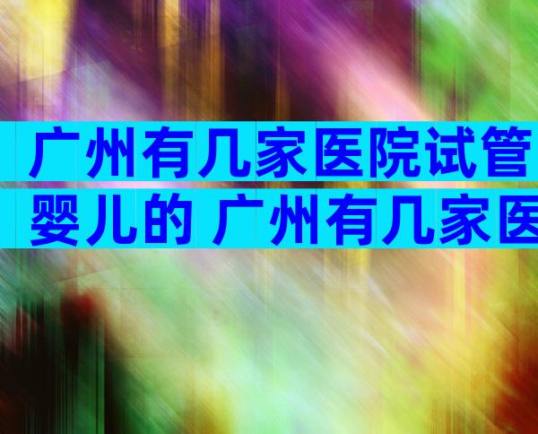 广州有几家医院试管婴儿的 广州有几家医院试管婴儿的